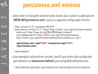 JAVAEE7 persistence.xml mínimo
•Deve estar no Classpath acessível pelas classes Java usadas na aplicação em  
/META-INF/persistence.xml, e possui a seguinte configuração mínima:
•Este exemplo é utilizável em servidor Java EE que tenha sido configurado
para oferecer um datasource default (java:comp/DefaultDataSource).
•Normalmente aplicações usam datasources selecionadas de forma explícita.
<?xml version="1.0" encoding="UTF-8"?>
<persistence version="2.1" xmlns="http://xmlns.jcp.org/xml/ns/persistence"  
xmlns:xsi="http://www.w3.org/2001/XMLSchema-instance"  
xsi:schemaLocation="http://xmlns.jcp.org/xml/ns/persistence  
http://xmlns.jcp.org/xml/ns/persistence/persistence_2_1.xsd">
<persistence-unit name="MyPU" transaction-type="JTA">
</persistence-unit>
</persistence>
 