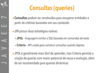 JAVAEE7 Consultas (queries)
•Consultas podem ser construídas para recuperar entidades a
partir de critérios baseados em seu conteúdo
•JPA possui duas estratégias nativas:
•JPQL – linguagem similar a SQL baseada em comandos de texto
•Criteria – API usada para construir consultas usando objetos.
•JPQL é geralmente mais fácil de aprender, mas Criteria permite a
criação de queries com maior potencial de reuso e evolução, além
de ser recomendada para queries dinâmicas
 