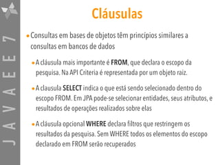 JAVAEE7 Cláusulas
•Consultas em bases de objetos têm princípios similares a
consultas em bancos de dados
•A cláusula mais importante é FROM, que declara o escopo da
pesquisa. Na API Criteria é representada por um objeto raiz.
•A clausula SELECT indica o que está sendo selecionado dentro do
escopo FROM. Em JPA pode-se selecionar entidades, seus atributos, e
resultados de operações realizados sobre elas
•A cláusula opcional WHERE declara filtros que restringem os
resultados da pesquisa. Sem WHERE todos os elementos do escopo
declarado em FROM serão recuperados
 