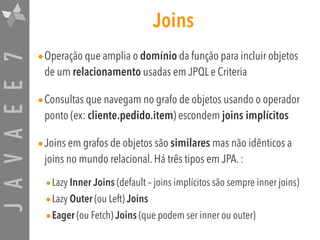 JAVAEE7 Joins
•Operação que amplia o domínio da função para incluir objetos
de um relacionamento usadas em JPQL e Criteria
•Consultas que navegam no grafo de objetos usando o operador
ponto (ex: cliente.pedido.item) escondem joins implícitos
•Joins em grafos de objetos são similares mas não idênticos a
joins no mundo relacional. Há três tipos em JPA. :
•Lazy Inner Joins (default – joins implícitos são sempre inner joins)
•Lazy Outer (ou Left) Joins
•Eager (ou Fetch) Joins (que podem ser inner ou outer)
 
