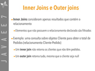 JAVAEE7 Inner Joins e Outer joins
•Inner Joins consideram apenas resultados que contém o
relacionamento
•Elementos que não possuem o relacionamento declarado são filtrados
•Exemplo: uma consulta sobre objetos Cliente para obter o total de
Pedidos (relacionamento Cliente-Pedido)
•Um inner join não retorna os clientes que não têm pedidos.
•Um outer join retorna tudo, mesmo que o cliente seja null
 
