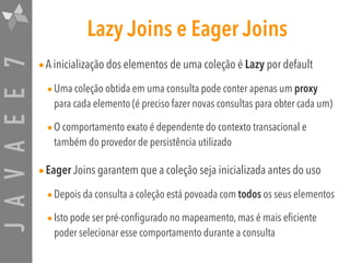 JAVAEE7 Lazy Joins e Eager Joins
•A inicialização dos elementos de uma coleção é Lazy por default
•Uma coleção obtida em uma consulta pode conter apenas um proxy
para cada elemento (é preciso fazer novas consultas para obter cada um)
•O comportamento exato é dependente do contexto transacional e
também do provedor de persistência utilizado
•Eager Joins garantem que a coleção seja inicializada antes do uso
•Depois da consulta a coleção está povoada com todos os seus elementos
•Isto pode ser pré-configurado no mapeamento, mas é mais eficiente
poder selecionar esse comportamento durante a consulta
 