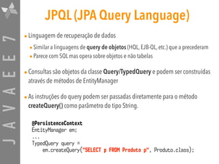 JAVAEE7 JPQL (JPA Query Language)
•Linguagem de recuperação de dados
•Similar a linguagens de query de objetos (HQL, EJB-QL, etc.) que a precederam
•Parece com SQL mas opera sobre objetos e não tabelas
•Consultas são objetos da classe Query/TypedQuery e podem ser construídas
através de métodos de EntityManager
•As instruções do query podem ser passadas diretamente para o método
createQuery() como parâmetro do tipo String.
@PersistenceContext
EntityManager em;
...
TypedQuery query =
em.createQuery("SELECT p FROM Produto p", Produto.class);
 
