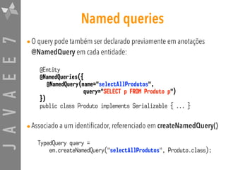 JAVAEE7 Named queries
•O query pode também ser declarado previamente em anotações
@NamedQuery em cada entidade:
•Associado a um identificador, referenciado em createNamedQuery()
@Entity
@NamedQueries({
@NamedQuery(name="selectAllProdutos",
query="SELECT p FROM Produto p")
})
public class Produto implements Serializable { ... }
TypedQuery query =
em.createNamedQuery("selectAllProdutos", Produto.class);
 
