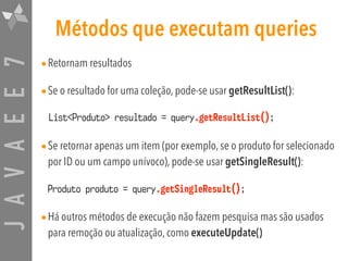 JAVAEE7 Métodos que executam queries
•Retornam resultados
•Se o resultado for uma coleção, pode-se usar getResultList():
•Se retornar apenas um item (por exemplo, se o produto for selecionado
por ID ou um campo unívoco), pode-se usar getSingleResult():
•Há outros métodos de execução não fazem pesquisa mas são usados
para remoção ou atualização, como executeUpdate()
List<Produto> resultado = query.getResultList();
Produto produto = query.getSingleResult();
 
