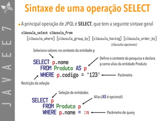 JAVAEE7 Sintaxe de uma operação SELECT
•A principal operação de JPQL é SELECT, que tem a seguinte sintaxe geral
cláusula_select cláusula_from 
[cláusula_where] [cláusula_group_by] [cláusula_having] [cláusula_order_by]
SELECT p.nome
FROM Produto AS p
WHERE p.codigo = '123'
Define o contexto da pesquisa e declara
p como alias da entidade Produto
Seleciona valores no contexto da entidade p
Parâmetro
Restrição da seleção
SELECT p  
FROM Produto p  
WHERE p.nome = :n
Alias (AS é opcional)
Parâmetro de query
Seleção de entidades
(cláusulas opcionais)
 