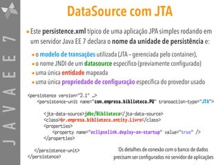 JAVAEE7 DataSource com JTA
•Este persistence.xml típico de uma aplicação JPA simples rodando em
um servidor Java EE 7 declara o nome da unidade de persistência e:
•o modelo de transações utilizada (JTA – gerenciada pelo container),
•o nome JNDI de um datasource específico (previamente configurado)
•uma única entidade mapeada
•uma única propriedade de configuração específica do provedor usado
<persistence version="2.1" …>
<persistence-unit name="com.empresa.biblioteca.PU" transaction-type="JTA">
<jta-data-source>jdbc/Biblioteca</jta-data-source>
<class>br.empresa.biblioteca.entity.Livro</class>
<properties>
<property name="eclipselink.deploy-on-startup" value="true" />
</properties>
</persistence-unit>
</persistence>
Os detalhes de conexão com o banco de dados
precisam ser configurados no servidor de aplicações
 