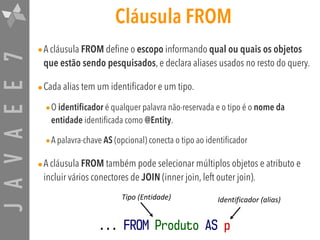 JAVAEE7 Cláusula FROM
•A cláusula FROM define o escopo informando qual ou quais os objetos
que estão sendo pesquisados, e declara aliases usados no resto do query.
•Cada alias tem um identificador e um tipo.
•O identificador é qualquer palavra não-reservada e o tipo é o nome da
entidade identificada como @Entity.
•A palavra-chave AS (opcional) conecta o tipo ao identificador
•A cláusula FROM também pode selecionar múltiplos objetos e atributo e
incluir vários conectores de JOIN (inner join, left outer join).
... FROM Produto AS p
Tipo	(Entidade) Identificador	(alias)
 