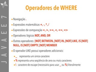 JAVAEE7 Operadores de WHERE
•Navegação .
•Expressões matemáticas +, -, *, /
•Expressões de comparação =, >, >=, <, <=, <>
•Operadores lógicos NOT,AND, OR
•Outros operadores: [NOT] BETWEEN, [NOT] IN, [NOT] LIKE, IS [NOT]
NULL, IS [NOT] EMPTY, [NOT] MEMBER
•O operador LIKE possui operadores adicionais:
•_ representa um único caractere
•% representa uma seqüência de zero ou mais caracteres
• caractere de escape (necessário para usar _ ou %) literalmente
 
