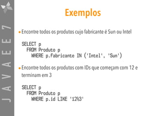 JAVAEE7 Exemplos
•Encontre todos os produtos cujo fabricante é Sun ou Intel
SELECT p 
FROM Produto p  
WHERE p.fabricante IN ('Intel', 'Sun')
•Encontre todos os produtos com IDs que começam com 12 e
terminam em 3
SELECT p 
FROM Produto p  
WHERE p.id LIKE '12%3'
 