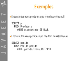 JAVAEE7 Exemplos
•Encontre todos os produtos que têm descrições null
SELECT p 
FROM Produto p  
WHERE p.descricao IS NULL
•Encontre todos os pedidos que não têm itens (coleção)
SELECT pedido  
FROM Pedido pedido  
WHERE pedido.itens IS EMPTY
 