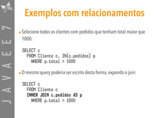 JAVAEE7 Exemplos com relacionamentos
•Selecione todos os clientes com pedidos que tenham total maior que
1000:
SELECT c  
FROM Cliente c, IN(c.pedidos) p  
WHERE p.total > 1000
•O mesmo query poderia ser escrito desta forma, expondo o join:
SELECT c  
FROM Cliente c  
INNER JOIN c.pedidos AS p  
WHERE p.total > 1000
 