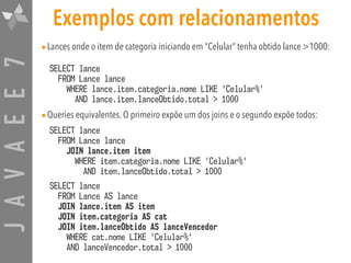 JAVAEE7 Exemplos com relacionamentos
•Lances onde o item de categoria iniciando em “Celular” tenha obtido lance >1000:
SELECT lance 
FROM Lance lance  
WHERE lance.item.categoria.nome LIKE 'Celular%'  
AND lance.item.lanceObtido.total > 1000
•Queries equivalentes. O primeiro expõe um dos joins e o segundo expõe todos:
SELECT lance 
FROM Lance lance 
JOIN lance.item item  
WHERE item.categoria.nome LIKE 'Celular%' 
AND item.lanceObtido.total > 1000
SELECT lance 
FROM Lance AS lance 
JOIN lance.item AS item  
JOIN item.categoria AS cat  
JOIN item.lanceObtido AS lanceVencedor  
WHERE cat.nome LIKE 'Celular%' 
AND lanceVencedor.total > 1000
 