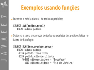 JAVAEE7 Exemplos usando funções
•Encontre a média do total de todos os pedidos:
SELECT AVG(pedido.total) 
FROM Pedido pedido
•Obtenha a soma dos preços de todos os produtos dos pedidos feitos no
bairro de Botafogo:
SELECT SUM(item.produto.preco)  
FROM Pedido pedido  
JOIN pedido.itens item  
JOIN pedido.cliente cliente  
WHERE cliente.bairro = 'Botafogo'  
AND cliente.cidade = 'Rio de Janeiro'
 