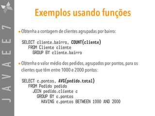 JAVAEE7 Exemplos usando funções
•Obtenha a contagem de clientes agrupadas por bairro:
SELECT cliente.bairro, COUNT(cliente)  
FROM Cliente cliente 
GROUP BY cliente.bairro
•Obtenha o valor médio dos pedidos, agrupados por pontos, para os
clientes que têm entre 1000 e 2000 pontos:
SELECT c.pontos, AVG(pedido.total)  
FROM Pedido pedido  
JOIN pedido.cliente c  
GROUP BY c.pontos  
HAVING c.pontos BETWEEN 1000 AND 2000
 