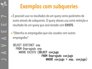 JAVAEE7 Exemplos com subqueries
•É possível usar os resultados de um query como parâmetro de
outro através de subqueries. O query abaixo usa como restrição o
resultado de um query que será testado com EXISTS.
•"Obtenha os empregados que são casados com outros
empregados"
SELECT DISTINCT emp  
FROM Empregado emp  
WHERE EXISTS (SELECT conjuge  
FROM Empregado conjuge 
WHERE conjuge = emp. conjuge)
 
