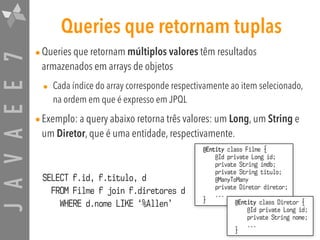 JAVAEE7 Queries que retornam tuplas
•Queries que retornam múltiplos valores têm resultados
armazenados em arrays de objetos
• Cada índice do array corresponde respectivamente ao item selecionado,
na ordem em que é expresso em JPQL
•Exemplo: a query abaixo retorna três valores: um Long, um String e
um Diretor, que é uma entidade, respectivamente.
@Entity class Filme {
@Id private Long id;
private String imdb;
private String titulo;
@ManyToMany
private Diretor diretor;
...
}
SELECT f.id, f.titulo, d  
FROM Filme f join f.diretores d  
WHERE d.nome LIKE ‘%Allen’ @Entity class Diretor {
@Id private Long id;
private String nome;
...
}
 