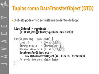 JAVAEE7 Tuplas como DataTransferObject (DTO)
•O objeto pode então ser instanciado dentro do loop:
List<Object[]> resultado =
(List<Object[]>)query.getResultAsList();
for(Object obj : resultado) {
Long id = (Long)obj[0];
String titulo = (String)obj[1];
Diretor diretor = (Diretor)obj[2];
DataTransferObject dto =
new DataTransferObject(id, titulo, director);
// envia dto para algum lugar
}
 