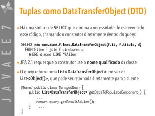 JAVAEE7 Tuplas como DataTransferObject (DTO)
•Há uma sintaxe de SELECT que elimina a necessidade de escrever todo
esse código, chamando o construtor diretamente dentro do query:
•JPA 2.1 requer que o construtor use o nome qualificado da classe
•O query retorna uma List<DataTransferObject> em vez de
List<Object[]>, que pode ser retornada diretamente para o cliente:
SELECT new com.acme.filmes.DataTransferObject(f.id, f.titulo, d)  
FROM Filme f join f.diretores d  
WHERE d.nome LIKE ‘%Allen’
@Named public class ManagedBean {
public List<DataTransferObject> getDataToPopulateComponent() {
...
return query.getResultAsList();
} ...
}
 
