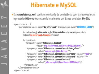 JAVAEE7 Hibernate e MySQL
•Este persistence.xml configura unidade de persistência com transações locais
e provedor Hibernate acessando localmente um banco de dados MySQL
<persistence … > 
<persistence-unit name="LojaVirtual" transaction-type="RESOURCE_LOCAL">
<provider>org.hibernate.ejb.HibernatePersistence</provider>
<class>lojavirtual.Produto</class>
<properties>
<property name="hibernate.dialect"
value="org.hibernate.dialect.MySQLDialect"/>
<property name="hibernate.connection.driver_class"
value="com.mysql.jdbc.Driver"/>
<property name="hibernate.connection.username" value="root"/>
<property name="hibernate.connection.password" value=""/>
<property name="hibernate.connection.url"
value="jdbc:mysql://localhost:3306/test"/>
</properties>
</persistence-unit>
</persistence>
 