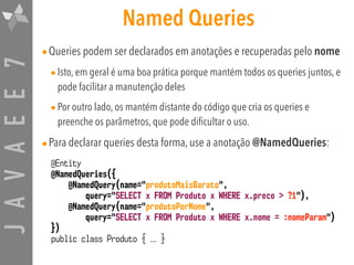 JAVAEE7 Named Queries
•Queries podem ser declarados em anotações e recuperadas pelo nome
•Isto, em geral é uma boa prática porque mantém todos os queries juntos, e
pode facilitar a manutenção deles
•Por outro lado, os mantém distante do código que cria os queries e
preenche os parâmetros, que pode dificultar o uso.
•Para declarar queries desta forma, use a anotação @NamedQueries:
@Entity
@NamedQueries({
@NamedQuery(name="produtoMaisBarato",
query="SELECT x FROM Produto x WHERE x.preco > ?1"),
@NamedQuery(name="produtoPorNome",
query="SELECT x FROM Produto x WHERE x.nome = :nomeParam")
})
public class Produto { ... }
 