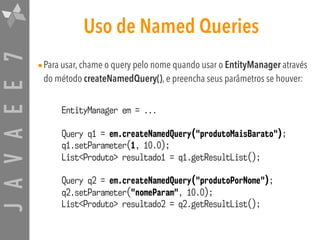 JAVAEE7 Uso de Named Queries
•Para usar, chame o query pelo nome quando usar o EntityManager através
do método createNamedQuery(), e preencha seus parâmetros se houver:
EntityManager em = ...
Query q1 = em.createNamedQuery("produtoMaisBarato");
q1.setParameter(1, 10.0);
List<Produto> resultado1 = q1.getResultList();
Query q2 = em.createNamedQuery("produtoPorNome");
q2.setParameter("nomeParam", 10.0);
List<Produto> resultado2 = q2.getResultList();
 
