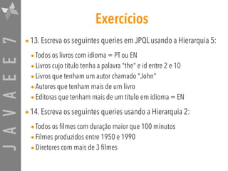 JAVAEE7 Exercícios
•13. Escreva os seguintes queries em JPQL usando a Hierarquia 5:
•Todos os livros com idioma = PT ou EN
•Livros cujo título tenha a palavra "the" e id entre 2 e 10
•Livros que tenham um autor chamado "John"
•Autores que tenham mais de um livro
•Editoras que tenham mais de um título em idioma = EN
•14. Escreva os seguintes queries usando a Hierarquia 2:
•Todos os filmes com duração maior que 100 minutos
•Filmes produzidos entre 1950 e 1990
•Diretores com mais de 3 filmes
 