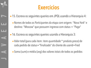 JAVAEE7 Exercícios
•15. Escreva os seguintes queries em JPQL usando a Hierarquia 4:
•Nomes de todos os Participantes da etapa com origem: "Nova York" e
destino: "Moscow" que possuem ingresso com status = "Pago"
•16. Escreva os seguintes queries usando a Hierarquia 3:
•Valor total (para cada item: item.quantidade * produto.preco) de
cada pedido de status="finalizado" do cliente de userid=Fred
•Soma (sum) e média (avg) dos valores totais de todos os pedidos
 