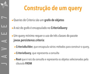 JAVAEE7 Construção de um query
•Queries de Criteria são um grafo de objetos
•A raiz do grafo é encapsulado no CriteriaQuery
•Um query mínimo requer o uso de três classes do pacote
javax.persistence.criteria:
•CriteriaBuilder, que encapsula vários métodos para construir o query,
•CriteriaQuery, que representa a consulta
•Root que é raiz da consulta e representa os objetos selecionados pela
cláusula FROM
 