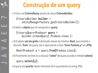 JAVAEE7 Construção de um query
•1) Criar um CriteriaQuery através da classe CriteriaBuilder:
CriteriaBuilder builder = 
entityManagerFactory.getCriteriaBuilder();
•2) obter o objeto que irá encapsular o query:
CriteriaQuery<Produto> query =  
builder.createQuery( Produto.class );
•3) O objeto raiz do grafo é declarado através da interface Root, que constrói a
cláusula “from” do query. Isto é equivalente a fazer “from Produto p” em JPQL:
Root<Produto> p = query.from(Produto.class);
•4) Finalmente constrói-se a cláusula “select” do query usando o método select():
query.select(p);
•O query está pronto. Neste momento ele é equivalente ao string JPQL.
 