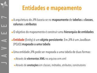 JAVAEE7 Entidades e mapeamento
•A arquitetura do JPA baseia-se no mapeamento de tabelas a classes,
colunas a atributos

•O objetivo do mapeamento é construir uma hierarquia de entidades
•Entidade (Entity) é um objeto persistente. Em JPA é um JavaBean
(POJO) mapeado a uma tabela
•Uma entidade JPA pode ser mapeada a uma tabela de duas formas:
•Através de elementos XML no arquivo orm.xml
•Através de anotações em classes, métodos, atributos, construtores
 
