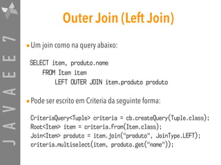 JAVAEE7 Outer Join (Left Join)
•Um join como na query abaixo:
SELECT item, produto.nome  
FROM Item item  
LEFT OUTER JOIN item.produto produto
•Pode ser escrito em Criteria da seguinte forma:
CriteriaQuery<Tuple> criteria = cb.createQuery(Tuple.class);
Root<Item> item = criteria.from(Item.class);
Join<Item> produto = item.join("produto", JoinType.LEFT);
criteria.multiselect(item, produto.get("nome"));
 