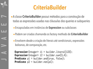 JAVAEE7 CriteriaBuilder
•A classe CriteriaBuilder possui métodos para a construção de
todas as expressões usadas nas cláusulas dos queries e subqueries
•Encapsuladas em instâncias de Expression ou subclasses
•Podem ser criadas chamando os factory methods de CriteriaBuilder
•Envolvem desde a criação de literais até condicionais, expressões
boleanas, de comparação, etc.
Expression<Integer> i1 = builder.literal(123);
Expression<Integer> i2 = builder.sum(3,4);
Predicate p1 = builder.and(true, false);
Predicate p2 = builder.not(p1);
 