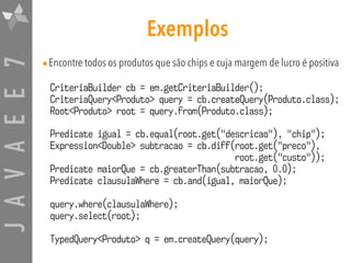 JAVAEE7 Exemplos
•Encontre todos os produtos que são chips e cuja margem de lucro é positiva
CriteriaBuilder cb = em.getCriteriaBuilder();
CriteriaQuery<Produto> query = cb.createQuery(Produto.class);
Root<Produto> root = query.from(Produto.class);
Predicate igual = cb.equal(root.get("descricao"), "chip");
Expression<Double> subtracao = cb.diff(root.get("preco"),
root.get("custo"));
Predicate maiorQue = cb.greaterThan(subtracao, 0.0);
Predicate clausulaWhere = cb.and(igual, maiorQue);
query.where(clausulaWhere);
query.select(root);
TypedQuery<Produto> q = em.createQuery(query);
 