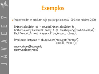 JAVAEE7 Exemplos
•Encontre todos os produtos cujo preço é pelo menos 1000 e no máximo 2000
CriteriaBuilder cb = em.getCriteriaBuilder();
CriteriaQuery<Produto> query = cb.createQuery(Produto.class);
Root<Produto> root = query.from(Produto.class);
Predicate between = cb.between(root.get("preco"),
1000.0, 2000.0);
query.where(between);
query.select(root);
 