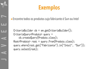 JAVAEE7 Exemplos
•Encontre todos os produtos cujo fabricante é Sun ou Intel
CriteriaBuilder cb = em.getCriteriaBuilder();
CriteriaQuery<Produto> query =  
cb.createQuery(Produto.class);
Root<Produto> root = query.from(Produto.class);
query.where(root.get("fabricante").in("Intel", "Sun"));
query.select(root);
 