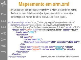 JAVAEE7 Mapeamento em orm.xml
•Os únicos tags obrigatórios são <entity> e <id>, e os atributos name.
Pode-se ter mais detalhamento (ex: tipos, constraints) ou menos (ex:
omitir tags com nomes de tabela e colunas, se forem iguais).
<entity-mappings xmlns="http://xmlns.jcp.org/xml/ns/persistence/orm"  
xsi:schemaLocation="http://xmlns.jcp.org/xml/ns/persistence/orm  
http://xmlns.jcp.org/xml/ns/persistence/orm/orm_2_1.xsd" version="2.1">
<entity name="Livro" class="br.com.argonavis.Livro" access="FIELD">
<table name="LIVRO"/>
<attributes>
<id name="id">
<column name="ID"/>
<generated-value strategy="TABLE" generator="LIVRO_SEQ"/>
</id>
<basic name="titulo"> <column name="TITULO"/> </basic>
<basic name="paginas"> <column name="PAGINAS"/> </basic>
</attributes>
</entity>
</entity-mappings> Se existir, deve estar localizado em META-INF/orm.xml
 