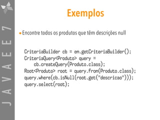 JAVAEE7 Exemplos
•Encontre todos os produtos que têm descrições null
CriteriaBuilder cb = em.getCriteriaBuilder();
CriteriaQuery<Produto> query = 
cb.createQuery(Produto.class);
Root<Produto> root = query.from(Produto.class);
query.where(cb.isNull(root.get("descricao")));
query.select(root);
 
