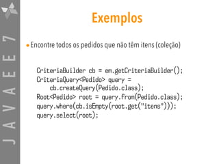 JAVAEE7 Exemplos
•Encontre todos os pedidos que não têm itens (coleção)
CriteriaBuilder cb = em.getCriteriaBuilder();
CriteriaQuery<Pedido> query =  
cb.createQuery(Pedido.class);
Root<Pedido> root = query.from(Pedido.class);
query.where(cb.isEmpty(root.get("itens")));
query.select(root);
 