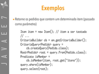 JAVAEE7 Exemplos
•Retorne os pedidos que contem um determinado item (passado
como parâmetro)
Item item = new Item(); // item a ser testado
// ...
CriteriaBuilder cb = em.getCriteriaBuilder();
CriteriaQuery<Pedido> query = 
cb.createQuery(Pedido.class);
Root<Pedido> root = query.from(Pedido.class);
Predicate isMember = 
cb.isMember(item, root.get("itens"));
query.where(isMember);
query.select(root);
 