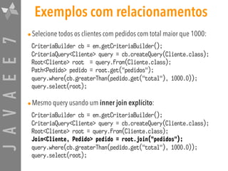 JAVAEE7 Exemplos com relacionamentos
•Selecione todos os clientes com pedidos com total maior que 1000:
CriteriaBuilder cb = em.getCriteriaBuilder(); 
CriteriaQuery<Cliente> query = cb.createQuery(Cliente.class); 
Root<Cliente> root = query.from(Cliente.class); 
Path<Pedido> pedido = root.get("pedidos"); 
query.where(cb.greaterThan(pedido.get("total"), 1000.0)); 
query.select(root);
•Mesmo query usando um inner join explícito:
CriteriaBuilder cb = em.getCriteriaBuilder(); 
CriteriaQuery<Cliente> query = cb.createQuery(Cliente.class); 
Root<Cliente> root = query.from(Cliente.class); 
Join<Cliente, Pedido> pedido = root.join("pedidos"); 
query.where(cb.greaterThan(pedido.get("total"), 1000.0)); 
query.select(root);
 