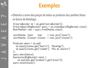 JAVAEE7 Exemplos
•Obtenha a soma dos preços de todos os produtos dos pedidos feitos
no bairro de Botafogo:
CriteriaBuilder cb = em.getCriteriaBuilder();
CriteriaQuery<BigDecimal> query = cb.createQuery(BigDecimal.class);
Root<Pedido> root = query.from(Pedido.class);
Join<Pedido, Item> item = root.join("itens");
Join<Pedido, Cliente> cliente = item.join("cliente");
Predicate where = cb.and(
cb.equal(cliente.get("bairro"), "Botafogo"),
cb.equal(cliente.get("cidade"), "Rio de Janeiro")
);
query.where(where);
Expression<BigDecimal> total =  
cb.sum(item.get("produto").get("preco"));
query.select(total);
 