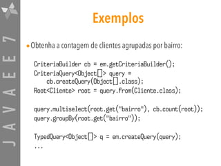 JAVAEE7 Exemplos
•Obtenha a contagem de clientes agrupadas por bairro:
CriteriaBuilder cb = em.getCriteriaBuilder();
CriteriaQuery<Object[]> query =  
cb.createQuery(Object[].class);
Root<Cliente> root = query.from(Cliente.class);
query.multiselect(root.get("bairro"), cb.count(root));
query.groupBy(root.get("bairro"));
TypedQuery<Object[]> q = em.createQuery(query);
...
 