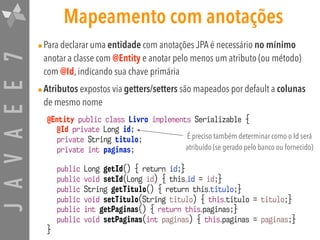 JAVAEE7 Mapeamento com anotações
•Para declarar uma entidade com anotações JPA é necessário no mínimo
anotar a classe com @Entity e anotar pelo menos um atributo (ou método)
com @Id, indicando sua chave primária
•Atributos expostos via getters/setters são mapeados por default a colunas
de mesmo nome
@Entity public class Livro implements Serializable {
@Id private Long id;
private String titulo;
private int paginas;
public Long getId() { return id;}
public void setId(Long id) { this.id = id;}
public String getTitulo() { return this.titulo;}
public void setTitulo(String titulo) { this.titulo = titulo;}
public int getPaginas() { return this.paginas;}
public void setPaginas(int paginas) { this.paginas = paginas;}
}
É preciso também determinar como o Id será
atribuído (se gerado pelo banco ou fornecido)
 