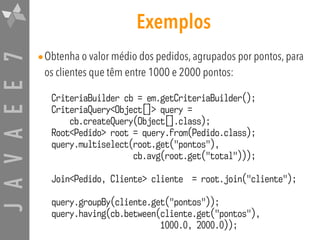 JAVAEE7 Exemplos
•Obtenha o valor médio dos pedidos, agrupados por pontos, para
os clientes que têm entre 1000 e 2000 pontos:
CriteriaBuilder cb = em.getCriteriaBuilder();
CriteriaQuery<Object[]> query =  
cb.createQuery(Object[].class);
Root<Pedido> root = query.from(Pedido.class);
query.multiselect(root.get("pontos"),  
cb.avg(root.get("total")));
Join<Pedido, Cliente> cliente = root.join("cliente");
query.groupBy(cliente.get("pontos"));
query.having(cb.between(cliente.get("pontos"),  
1000.0, 2000.0));
 