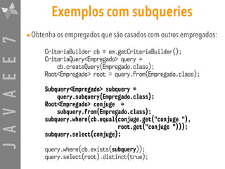 JAVAEE7 Exemplos com subqueries
•Obtenha os empregados que são casados com outros empregados:
CriteriaBuilder cb = em.getCriteriaBuilder();
CriteriaQuery<Empregado> query =  
cb.createQuery(Empregado.class);
Root<Empregado> root = query.from(Empregado.class);
Subquery<Empregado> subquery =  
query.subquery(Empregado.class);
Root<Empregado> conjuge =  
subquery.from(Empregado.class);
subquery.where(cb.equal(conjuge.get("conjuge "),  
root.get("conjuge ")));
subquery.select(conjuge);
query.where(cb.exists(subquery));
query.select(root).distinct(true);
 