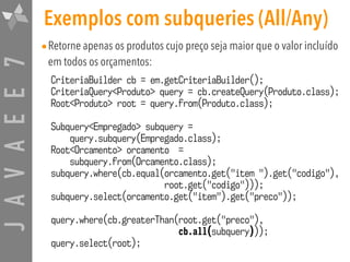 JAVAEE7 Exemplos com subqueries (All/Any)
•Retorne apenas os produtos cujo preço seja maior que o valor incluído
em todos os orçamentos:
CriteriaBuilder cb = em.getCriteriaBuilder();
CriteriaQuery<Produto> query = cb.createQuery(Produto.class);
Root<Produto> root = query.from(Produto.class);
Subquery<Empregado> subquery =  
query.subquery(Empregado.class);
Root<Orcamento> orcamento =  
subquery.from(Orcamento.class);
subquery.where(cb.equal(orcamento.get("item ").get("codigo"),  
root.get("codigo")));
subquery.select(orcamento.get("item").get("preco"));
query.where(cb.greaterThan(root.get("preco"),  
cb.all(subquery)));
query.select(root);
 