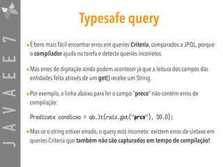 JAVAEE7 Typesafe query
•É bem mais fácil encontrar erros em queries Criteria, comparados a JPQL, porque
o compilador ajuda na tarefa e detecta queries incorretos.
•Mas erros de digitação ainda podem acontecer já que a leitura dos campos das
entidades feita através de um get() recebe um String.
•Por exemplo, a linha abaixo para ler o campo “preco” não contém erros de
compilação:
Predicate condicao = qb.lt(raiz.get("prco"), 50.0);
•Mas se o string estiver errado, o query está incorreto: existem erros de sintaxe em
queries Criteria que também não são capturados em tempo de compilação!
 