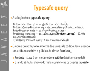 JAVAEE7 Typesafe query
•A solução é o o typesafe query:
•O nome do atributo foi informado através de código Java, usando
um atributo estático e público da classe Produto_.
•Produto_.class é um metamodelo estático (static metamodel).
•Usando atributos através do metamodelo torna os queries typesafe
CriteriaBuilder qb = em.getCriteriaBuilder();
CriteriaQuery<Produto> cq = qb.createQuery(Produto.class);
Root<Produto> raiz = cq.from(Produto.class)
Predicate condicao = qb.lt(raiz.get(Produto_.preco), 50.0);
cq.where(condicao);
TypedQuery<Person> query = em.createQuery(cq);
 