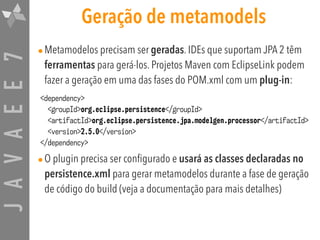 JAVAEE7 Geração de metamodels
•Metamodelos precisam ser geradas. IDEs que suportam JPA 2 têm
ferramentas para gerá-los. Projetos Maven com EclipseLink podem
fazer a geração em uma das fases do POM.xml com um plug-in:
•O plugin precisa ser configurado e usará as classes declaradas no
persistence.xml para gerar metamodelos durante a fase de geração
de código do build (veja a documentação para mais detalhes)
<dependency>
<groupId>org.eclipse.persistence</groupId>
<artifactId>org.eclipse.persistence.jpa.modelgen.processor</artifactId>
<version>2.5.0</version>
</dependency>
 